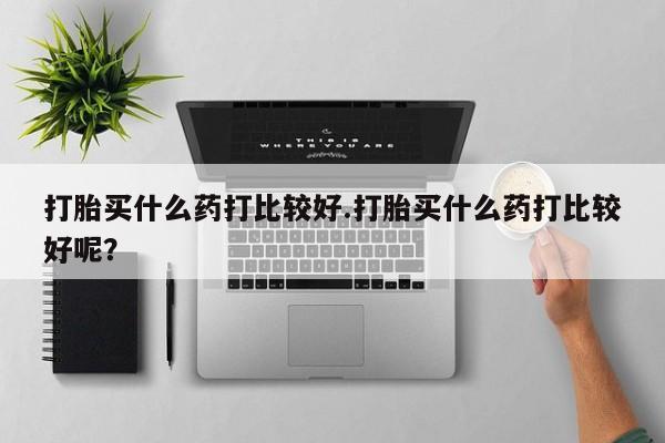 流产药叫什么名购买流程打胎买什么药打比较好.打胎买什么药打比较好呢？