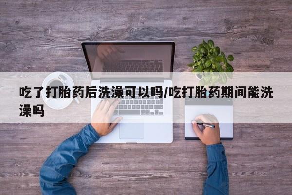 流产药叫什么名购买流程吃了打胎药后洗澡可以吗/吃打胎药期间能洗澡吗