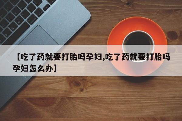 流产药叫什么名购买流程【吃了药就要打胎吗孕妇,吃了药就要打胎吗孕妇怎么办】