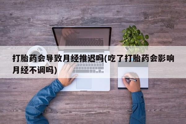 流产药叫什么名购买流程打胎药会导致月经推迟吗(吃了打胎药会影响月经不调吗)