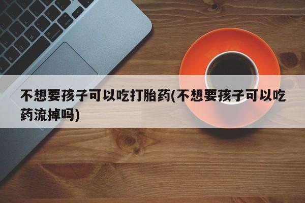 流产药叫什么名购买流程不想要孩子可以吃打胎药(不想要孩子可以吃药流掉吗)