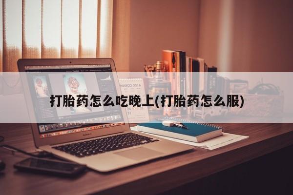 流产药叫什么名购买流程打胎药怎么吃晚上(打胎药怎么服)