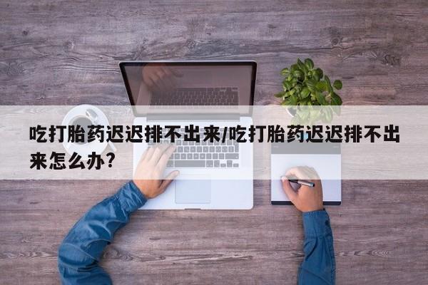 流产药叫什么名购买流程吃打胎药迟迟排不出来/吃打胎药迟迟排不出来怎么办?