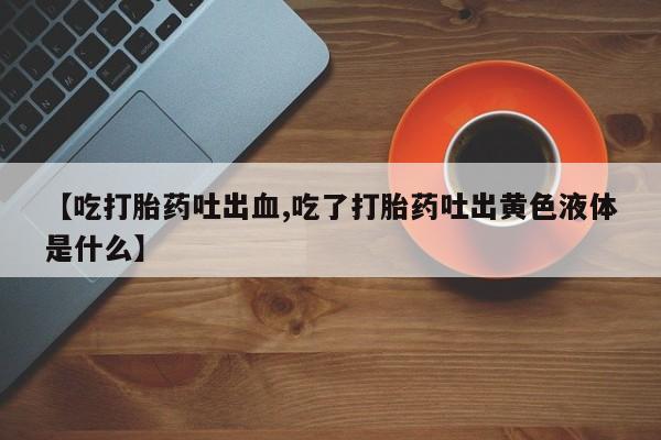 流产药叫什么名购买流程【吃打胎药吐出血,吃了打胎药吐出黄色液体是什么】