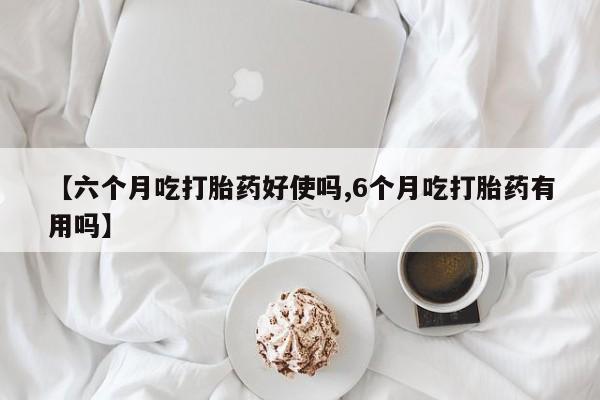 流产药叫什么名购买流程【六个月吃打胎药好使吗,6个月吃打胎药有用吗】