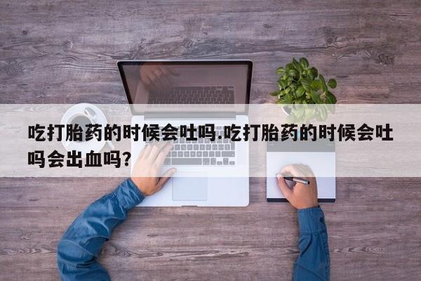 流产药叫什么名购买流程吃打胎药的时候会吐吗.吃打胎药的时候会吐吗会出血吗？
