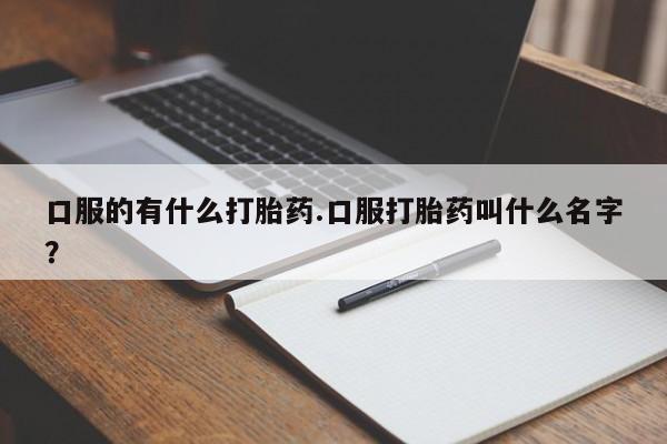 流产药叫什么名购买流程口服的有什么打胎药.口服打胎药叫什么名字？