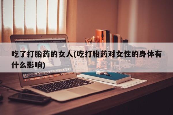 流产药叫什么名购买流程吃了打胎药的女人(吃打胎药对女性的身体有什么影响)