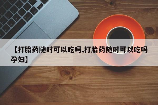 流产药叫什么名购买流程【打胎药随时可以吃吗,打胎药随时可以吃吗孕妇】