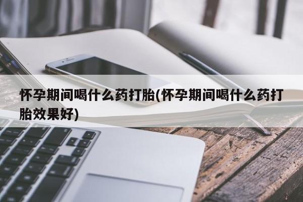 流产药叫什么名购买流程怀孕期间喝什么药打胎(怀孕期间喝什么药打胎效果好)