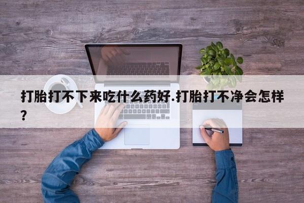 流产药叫什么名购买流程打胎打不下来吃什么药好.打胎打不净会怎样？