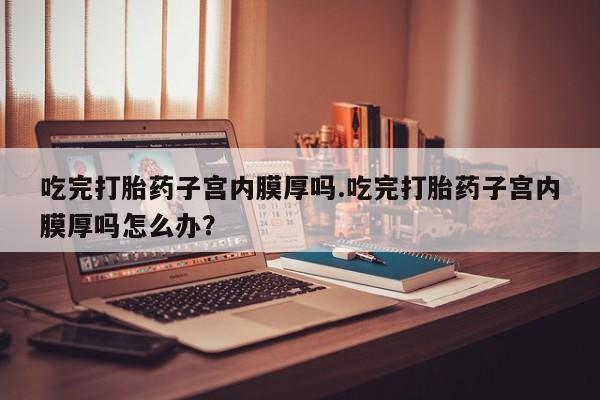 流产药叫什么名购买流程吃完打胎药子宫内膜厚吗.吃完打胎药子宫内膜厚吗怎么办？