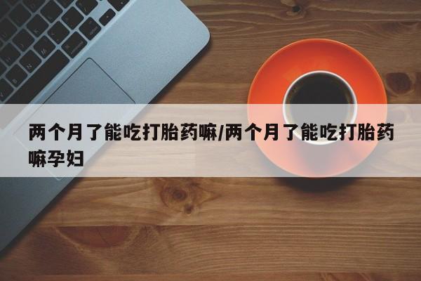 流产药叫什么名购买流程两个月了能吃打胎药嘛/两个月了能吃打胎药嘛孕妇
