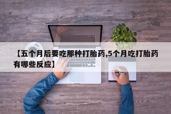 流产药叫什么名购买流程【五个月后要吃那种打胎药,5个月吃打胎药有哪些反应】