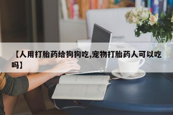 流产药叫什么名购买流程【人用打胎药给狗狗吃,宠物打胎药人可以吃吗】