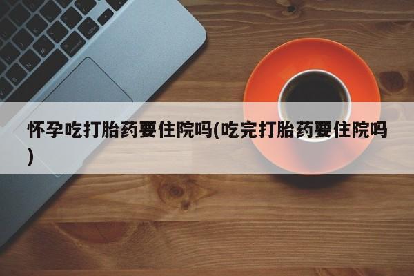 流产药叫什么名购买流程怀孕吃打胎药要住院吗(吃完打胎药要住院吗)
