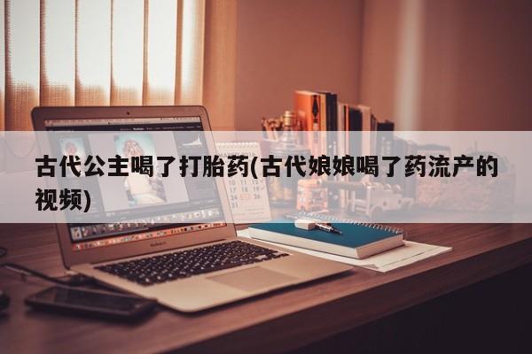 流产药叫什么名购买流程古代公主喝了打胎药(古代娘娘喝了药流产的视频)