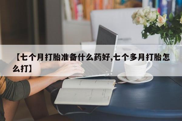 流产药叫什么名购买流程【七个月打胎准备什么药好,七个多月打胎怎么打】