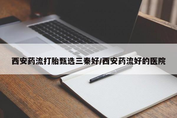 流产药叫什么名购买流程西安药流打胎甄选三秦好/西安药流好的医院