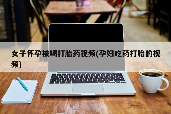流产药叫什么名购买流程女子怀孕被喝打胎药视频(孕妇吃药打胎的视频)