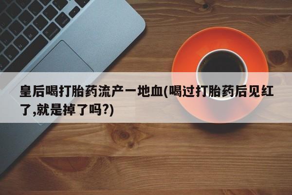 流产药叫什么名购买流程皇后喝打胎药流产一地血(喝过打胎药后见红了,就是掉了吗?)
