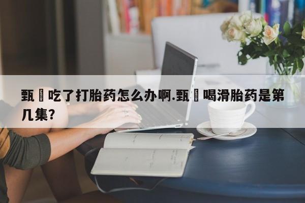 流产药叫什么名购买流程甄嬛吃了打胎药怎么办啊.甄嬛喝滑胎药是第几集？