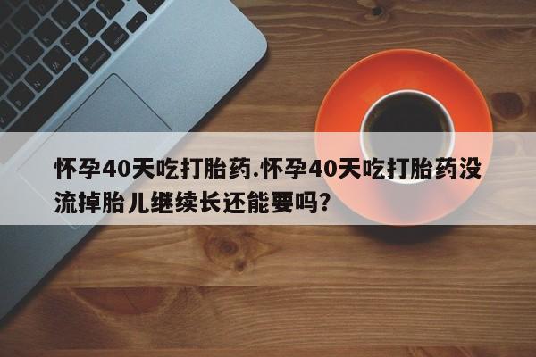 流产药叫什么名购买流程怀孕40天吃打胎药.怀孕40天吃打胎药没流掉胎儿继续长还能要吗？