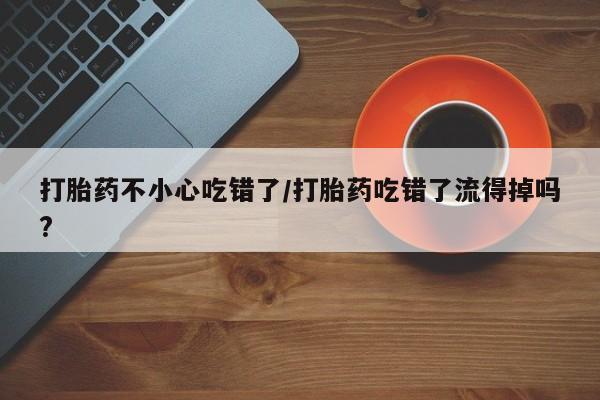 流产药叫什么名购买流程打胎药不小心吃错了/打胎药吃错了流得掉吗?