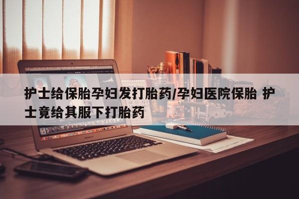 流产药叫什么名购买流程护士给保胎孕妇发打胎药/孕妇医院保胎 护士竟给其服下打胎药