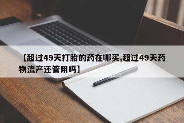 流产药叫什么名购买流程【超过49天打胎的药在哪买,超过49天药物流产还管用吗】