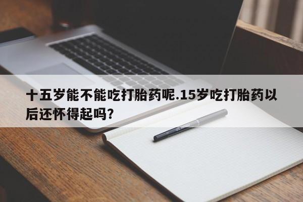 流产药叫什么名购买流程十五岁能不能吃打胎药呢.15岁吃打胎药以后还怀得起吗？