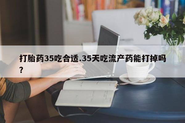 流产药叫什么名购买流程打胎药35吃合适.35天吃流产药能打掉吗？