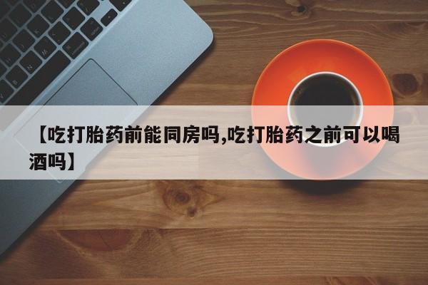 流产药叫什么名购买流程【吃打胎药前能同房吗,吃打胎药之前可以喝酒吗】