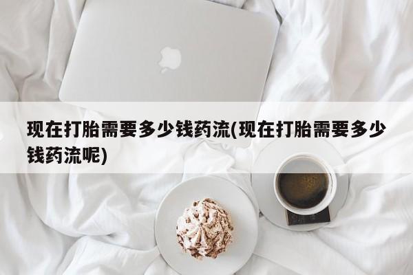 流产药叫什么名购买流程现在打胎需要多少钱药流(现在打胎需要多少钱药流呢)