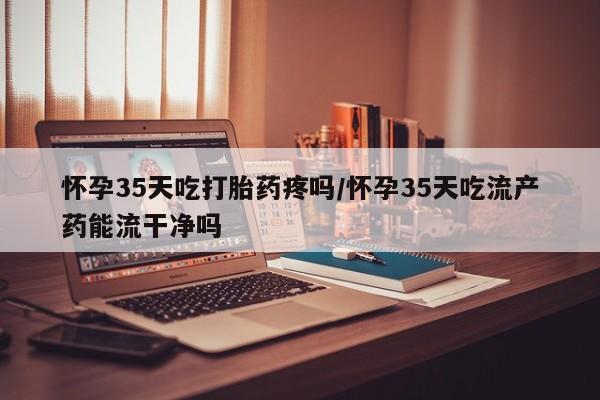 流产药叫什么名购买流程怀孕35天吃打胎药疼吗/怀孕35天吃流产药能流干净吗