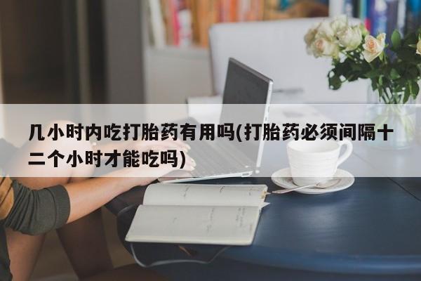 流产药叫什么名购买流程几小时内吃打胎药有用吗(打胎药必须间隔十二个小时才能吃吗)