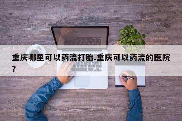 流产药叫什么名购买流程重庆哪里可以药流打胎.重庆可以药流的医院？