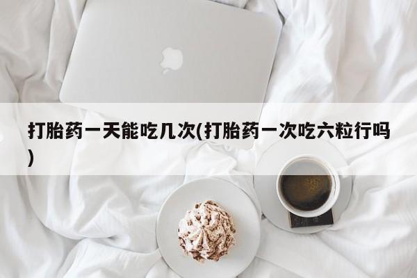流产药叫什么名购买流程打胎药一天能吃几次(打胎药一次吃六粒行吗)