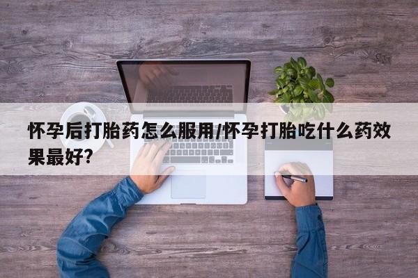 流产药叫什么名购买流程怀孕后打胎药怎么服用/怀孕打胎吃什么药效果最好?
