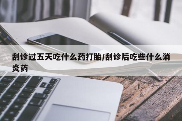 流产药叫什么名购买流程刮诊过五天吃什么药打胎/刮诊后吃些什么消炎药