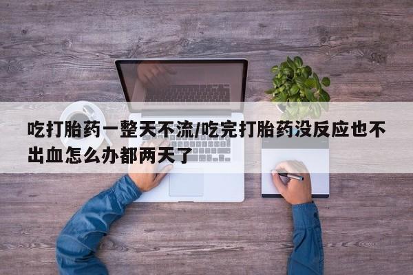 流产药叫什么名购买流程吃打胎药一整天不流/吃完打胎药没反应也不出血怎么办都两天了