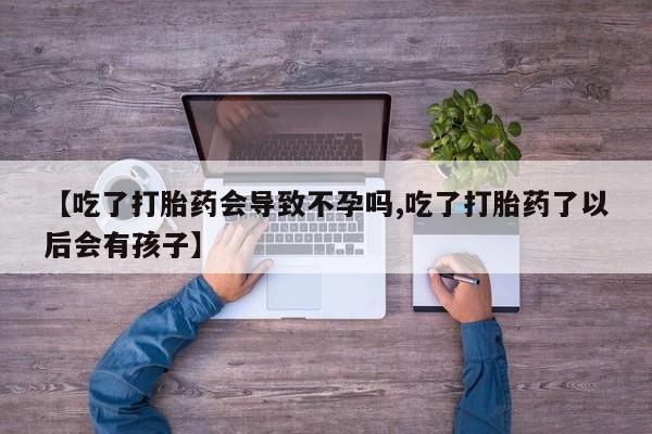 流产药叫什么名购买流程【吃了打胎药会导致不孕吗,吃了打胎药了以后会有孩子】