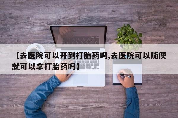 流产药叫什么名购买流程【去医院可以开到打胎药吗,去医院可以随便就可以拿打胎药吗】