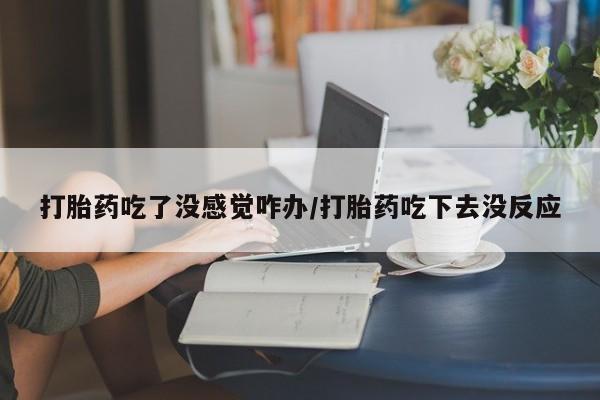 流产药叫什么名购买流程打胎药吃了没感觉咋办/打胎药吃下去没反应