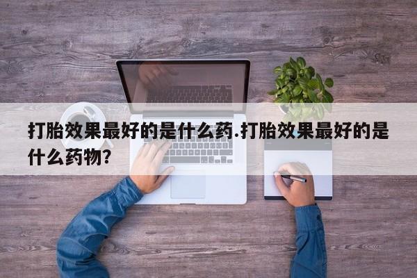 流产药叫什么名购买流程打胎效果最好的是什么药.打胎效果最好的是什么药物？
