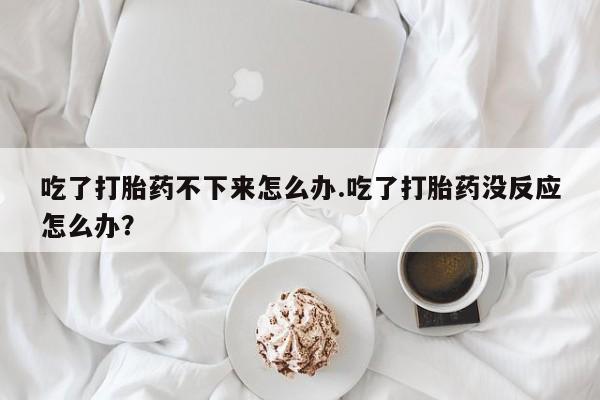 流产药叫什么名购买流程吃了打胎药不下来怎么办.吃了打胎药没反应怎么办？