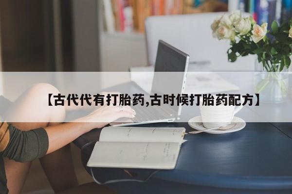 流产药叫什么名购买流程【古代代有打胎药,古时候打胎药配方】