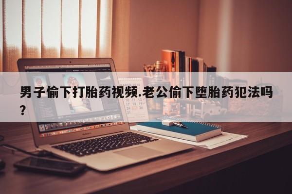 流产药叫什么名购买流程男子偷下打胎药视频.老公偷下堕胎药犯法吗？