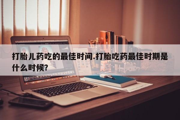 流产药叫什么名购买流程打胎儿药吃的最佳时间.打胎吃药最佳时期是什么时候？