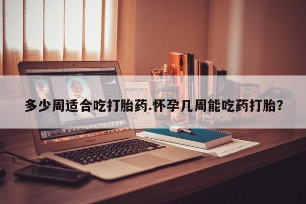 流产药叫什么名购买流程多少周适合吃打胎药.怀孕几周能吃药打胎？